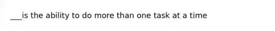 ___is the ability to do more than one task at a time