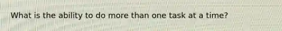 What is the ability to do more than one task at a time?