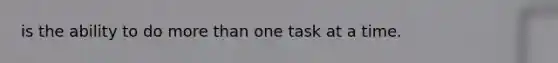 is the ability to do more than one task at a time.