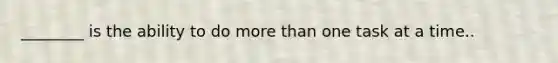 ________ is the ability to do more than one task at a time..