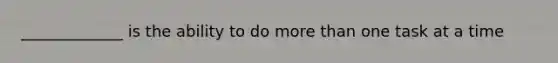 _____________ is the ability to do more than one task at a time