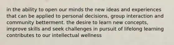 in the ability to open our minds the new ideas and experiences that can be applied to personal decisions, group interaction and community betterment. the desire to learn new concepts, improve skills and seek challenges in pursuit of lifelong learning contributes to our intellectual wellness