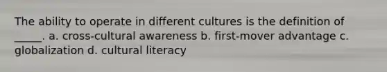 The ability to operate in different cultures is the definition of _____. a. cross-cultural awareness b. first-mover advantage c. globalization d. cultural literacy