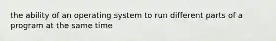 the ability of an operating system to run different parts of a program at the same time