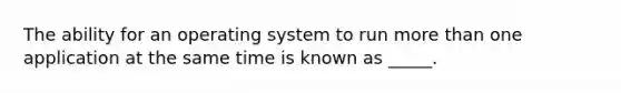 The ability for an operating system to run <a href='https://www.questionai.com/knowledge/keWHlEPx42-more-than' class='anchor-knowledge'>more than</a> one application at the same time is known as _____.