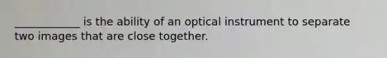 ____________ is the ability of an optical instrument to separate two images that are close together.