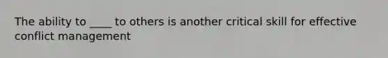 The ability to ____ to others is another critical skill for effective conflict management