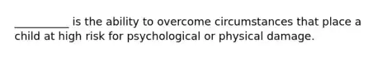 __________ is the ability to overcome circumstances that place a child at high risk for psychological or physical damage.