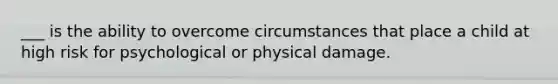 ___ is the ability to overcome circumstances that place a child at high risk for psychological or physical damage.