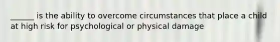 ______ is the ability to overcome circumstances that place a child at high risk for psychological or physical damage