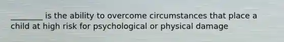 ________ is the ability to overcome circumstances that place a child at high risk for psychological or physical damage