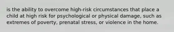 is the ability to overcome high-risk circumstances that place a child at high risk for psychological or physical damage, such as extremes of poverty, prenatal stress, or violence in the home.