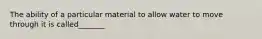 The ability of a particular material to allow water to move through it is called_______