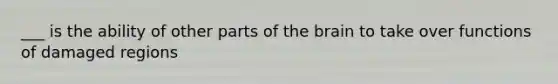 ___ is the ability of other parts of the brain to take over functions of damaged regions