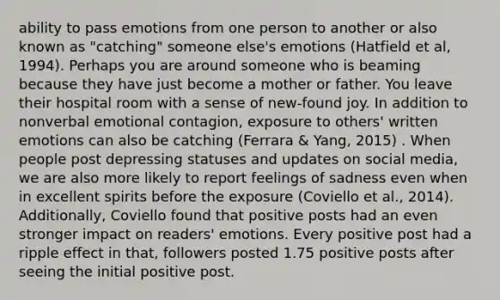 ability to pass emotions from one person to another or also known as "catching" someone else's emotions (Hatfield et al, 1994). Perhaps you are around someone who is beaming because they have just become a mother or father. You leave their hospital room with a sense of new-found joy. In addition to nonverbal emotional contagion, exposure to others' written emotions can also be catching (Ferrara & Yang, 2015) . When people post depressing statuses and updates on social media, we are also more likely to report feelings of sadness even when in excellent spirits before the exposure (Coviello et al., 2014). Additionally, Coviello found that positive posts had an even stronger impact on readers' emotions. Every positive post had a ripple effect in that, followers posted 1.75 positive posts after seeing the initial positive post.