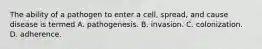 The ability of a pathogen to enter a cell, spread, and cause disease is termed A. pathogenesis. B. invasion. C. colonization. D. adherence.