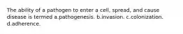 The ability of a pathogen to enter a cell, spread, and cause disease is termed a.pathogenesis. b.invasion. c.colonization. d.adherence.