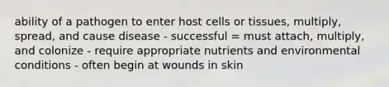 ability of a pathogen to enter host cells or tissues, multiply, spread, and cause disease - successful = must attach, multiply, and colonize - require appropriate nutrients and environmental conditions - often begin at wounds in skin