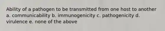 Ability of a pathogen to be transmitted from one host to another a. communicability b. immunogenicity c. pathogenicity d. virulence e. none of the above