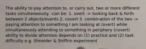 The ability to pay attention to, or carry out, two or more different tasks simultaneously. -can be: 1. overt -> looking back & forth between 2 objects/events 2. covert 3. combination of the two -> paying attention to something I am looking at (overt) while simultaneously attending to something in periphery (covert) ability to divide attention depends on (1) practice and (2) task difficulty e.g. Shneider & Shiffrin experiment