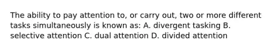 The ability to pay attention to, or carry out, two or more different tasks simultaneously is known as: A. divergent tasking B. selective attention C. dual attention D. divided attention