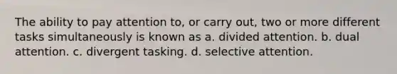 The ability to pay attention to, or carry out, two or more different tasks simultaneously is known as a. divided attention. b. dual attention. c. divergent tasking. d. selective attention.