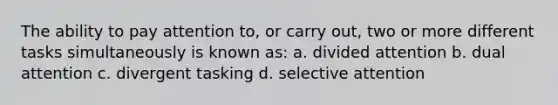 The ability to pay attention to, or carry out, two or more different tasks simultaneously is known as: a. divided attention b. dual attention c. divergent tasking d. selective attention