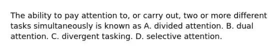 The ability to pay attention to, or carry out, two or more different tasks simultaneously is known as A. divided attention. B. dual attention. C. divergent tasking. D. selective attention.