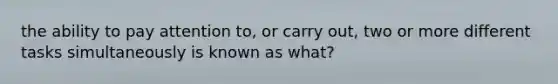 the ability to pay attention to, or carry out, two or more different tasks simultaneously is known as what?