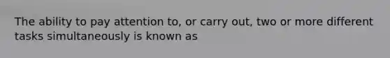 The ability to pay attention to, or carry out, two or more different tasks simultaneously is known as