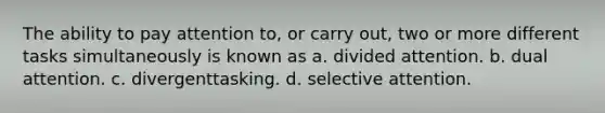 The ability to pay attention to, or carry out, two or more different tasks simultaneously is known as a. divided attention. b. dual attention. c. divergenttasking. d. selective attention.