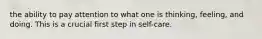 the ability to pay attention to what one is thinking, feeling, and doing. This is a crucial first step in self-care.