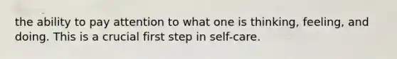 the ability to pay attention to what one is thinking, feeling, and doing. This is a crucial first step in self-care.