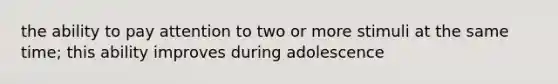 the ability to pay attention to two or more stimuli at the same time; this ability improves during adolescence