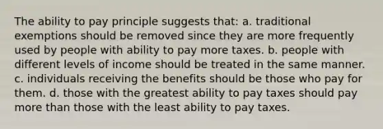 The ability to pay principle suggests that: a. traditional exemptions should be removed since they are more frequently used by people with ability to pay more taxes. b. people with different levels of income should be treated in the same manner. c. individuals receiving the benefits should be those who pay for them. d. those with the greatest ability to pay taxes should pay more than those with the least ability to pay taxes.