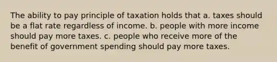 The ability to pay principle of taxation holds that a. taxes should be a flat rate regardless of income. b. people with more income should pay more taxes. c. people who receive more of the benefit of government spending should pay more taxes.