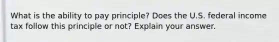 What is the ability to pay principle? Does the U.S. federal income tax follow this principle or not? Explain your answer.