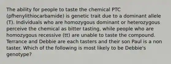 The ability for people to taste the chemical PTC (pfhenylithiocarbamide) is genetic trait due to a dominant allele (T). Individuals who are homozygous dominant or heterozygous perceive the chemical as bitter tasting, while people who are homozygous recessive (tt) are unable to taste the compound. Terrance and Debbie are each tasters and their son Paul is a non taster. Which of the following is most likely to be Debbie's genotype?