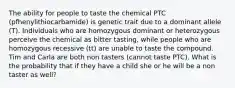 The ability for people to taste the chemical PTC (pfhenylithiocarbamide) is genetic trait due to a dominant allele (T). Individuals who are homozygous dominant or heterozygous perceive the chemical as bitter tasting, while people who are homozygous recessive (tt) are unable to taste the compound. Tim and Carla are both non tasters (cannot taste PTC). What is the probability that if they have a child she or he will be a non taster as well?