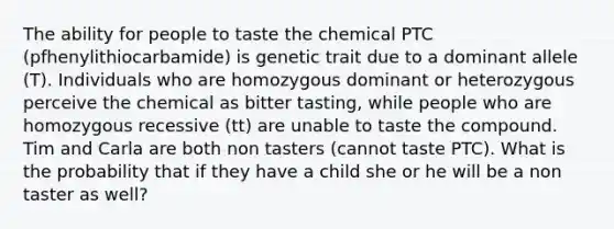 The ability for people to taste the chemical PTC (pfhenylithiocarbamide) is genetic trait due to a dominant allele (T). Individuals who are homozygous dominant or heterozygous perceive the chemical as bitter tasting, while people who are homozygous recessive (tt) are unable to taste the compound. Tim and Carla are both non tasters (cannot taste PTC). What is the probability that if they have a child she or he will be a non taster as well?