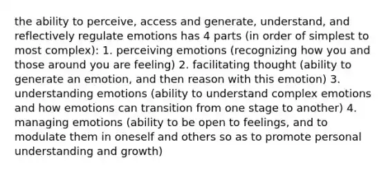 the ability to perceive, access and generate, understand, and reflectively regulate emotions has 4 parts (in order of simplest to most complex): 1. perceiving emotions (recognizing how you and those around you are feeling) 2. facilitating thought (ability to generate an emotion, and then reason with this emotion) 3. understanding emotions (ability to understand complex emotions and how emotions can transition from one stage to another) 4. managing emotions (ability to be open to feelings, and to modulate them in oneself and others so as to promote personal understanding and growth)