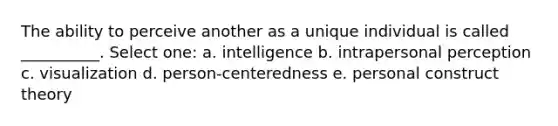 The ability to perceive another as a unique individual is called __________. Select one: a. intelligence b. intrapersonal perception c. visualization d. person-centeredness e. personal construct theory