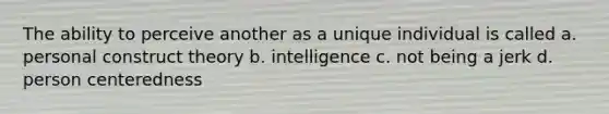 The ability to perceive another as a unique individual is called a. personal construct theory b. intelligence c. not being a jerk d. person centeredness