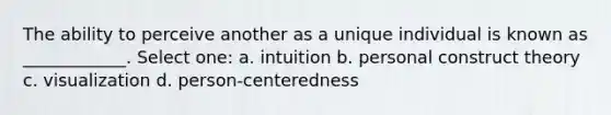 The ability to perceive another as a unique individual is known as ____________. Select one: a. intuition b. personal construct theory c. visualization d. person-centeredness