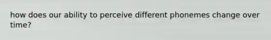 how does our ability to perceive different phonemes change over time?