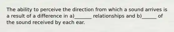 The ability to perceive the direction from which a sound arrives is a result of a difference in a)_______ relationships and b)______ of the sound received by each ear.