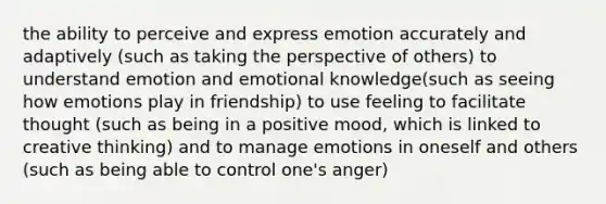 the ability to perceive and express emotion accurately and adaptively (such as taking the perspective of others) to understand emotion and emotional knowledge(such as seeing how emotions play in friendship) to use feeling to facilitate thought (such as being in a positive mood, which is linked to creative thinking) and to manage emotions in oneself and others (such as being able to control one's anger)