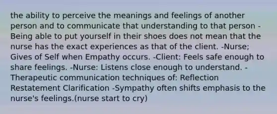 the ability to perceive the meanings and feelings of another person and to communicate that understanding to that person -Being able to put yourself in their shoes does not mean that the nurse has the exact experiences as that of the client. -Nurse; Gives of Self when Empathy occurs. -Client: Feels safe enough to share feelings. -Nurse: Listens close enough to understand. -Therapeutic communication techniques of: Reflection Restatement Clarification -Sympathy often shifts emphasis to the nurse's feelings.(nurse start to cry)