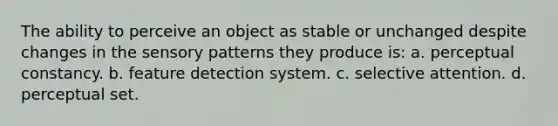 The ability to perceive an object as stable or unchanged despite changes in the sensory patterns they produce is: a. perceptual constancy. b. feature detection system. c. selective attention. d. perceptual set.