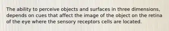 The ability to perceive objects and surfaces in three dimensions, depends on cues that affect the image of the object on the retina of the eye where the sensory receptors cells are located.